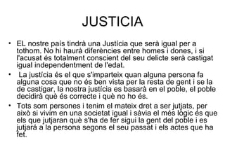 JUSTICIA EL nostre país tindrà una Justícia que serà igual per a tothom. No hi haurà diferències entre homes i dones, i si l'acusat és totalment conscient del seu delicte serà castigat igual independentment de l'edat. La justícia és el que s'imparteix quan alguna persona fa alguna cosa que no és ben vista per la resta de gent i se la de castigar, la nostra justícia es basarà en el poble, el poble decidirà què és correcte i què no ho és.   Tots som persones i tenim el mateix dret a ser jutjats, per això si vivim en una societat igual i sàvia el més lògic és que els que jutjaran què s'ha de fer sigui la gent del poble i es jutjará a la persona segons el seu passat i els actes que ha fet.   