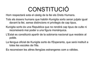 CONSTITUCIÓ Hom respectarà sota el càstig de la llei els Drets Humans. Tots els éssers humans que habitin Kunigita sorto seran jutjats igual davant la llei, sense distincions ni privilegis de cap tipus. Kunigita sorto és una Republica que no rendirà cap tipus de culte ni reconeixerà mai poder a una figura monàrquica. L'Estat es constituirà apartir de la sobirania nacional que resideix al poble. La llengua oficial de Kunigita sorto és l'Esperanto, que serà instituït a totes les escoles de l'illa. Es reconeixen les altres llengües estrangeres com a vàlides. 