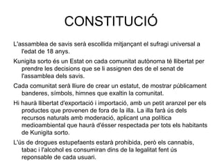 CONSTITUCIÓ L'assamblea de savis serà escollida mitjançant el sufragi universal a l'edat de 18 anys. Kunigita sorto és un Estat on cada comunitat autònoma té llibertat per prendre les decisions que se li assignen des de el senat de l'assamblea dels savis. Cada comunitat serà lliure de crear un estatut, de mostrar públicament banderes, símbols, himnes que exaltin la comunitat. Hi haurà llibertat d'exportació i importació, amb un petit aranzel per els productes que provenen de fora de la illa. La illa farà ús dels recursos naturals amb moderació, aplicant una política medioambiental que haurà d'ésser respectada per tots els habitants de Kunigita sorto. L'ús de drogues estupefaents estarà prohibida, però els cannabis, tabac i l'alcohol es consumiran dins de la legalitat fent ús reponsable de cada usuari. 
