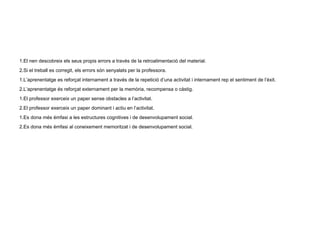 1.El nen descobreix els seus propis errors a través de la retroalimentació del material. 2.Si el treball es corregit, els errors són senyalats per la professora. 1.L’aprenentatge es reforçat internament a través de la repetició d’una activitat i internament rep el sentiment de l’èxit. 2.L’aprenentatge és reforçat externament per la memòria, recompensa o càstig. 1.El professor exerceix un paper sense obstacles a l’activitat. 2.El professor exerceix un paper dominant i actiu en l’activitat. 1.Es dona més èmfasi a les estructures cognitives i de desenvolupament social. 2.Es dona més èmfasi al coneixement memoritzat i de desenvolupament social. 