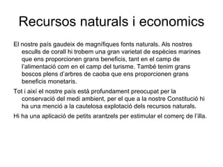 Recursos naturals i economics El nostre país gaudeix de magnífiques fonts naturals. Als nostres esculls de corall hi trobem una gran varietat de espècies marines que ens proporcionen grans beneficis, tant en el camp de l’alimentació com en el camp del turisme. També tenim grans boscos plens d’arbres de caoba que ens proporcionen grans beneficis monetaris. Tot i així el nostre país està profundament preocupat per la conservació del medi ambient, per el que a la nostre Constitució hi ha una menció a la cautelosa explotació dels recursos naturals. Hi ha una aplicació de petits arantzels per estimular el comerç de l’illa. 