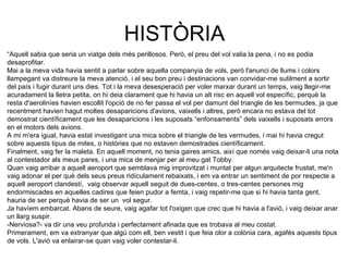 HISTÒRIA “ Aquell sabia que seria un viatge dels més perillosos. Però, el preu del vol valia la pena, i no es podia desaprofitar.  Mai a la meva vida havia sentit a parlar sobre aquella companyia de vols, però l'anunci de llums i colors llampegant va distreure la meva atenció, i el seu bon preu i destinacions van convidar-me sutilment a sortir del país i fugir durant uns dies. Tot i la meva desesperació per voler marxar durant un temps, vaig llegir-me acuradament la lletra petita, on hi deia clarament que hi havia un alt risc en aquell vol específic, perquè la resta d'aeroliníes havien escollit l'opció de no fer passa el vol per damunt del triangle de les bermudes, ja que recentment havien hagut moltes desaparicions d'avions, vaixells i altres, però encara no estava del tot demostrat científicament que les desaparicions i les suposats “enfonsaments” dels vaixells i suposats errors en el motors dels avions. A mi m'era igual, havia estat investigant una mica sobre el triangle de les vermudes, i mai hi havia cregut sobre aquests tipus de mites, o històries que no estaven demostrades científicament. Finalment, vaig fer la maleta. En aquell moment, no tenia gaires amics, així que només vaig deixar-li una nota al contestador als meus pares, i una mica de menjar per al meu gat Tobby. Quan vaig arribar a aquell aeroport que semblava mig improvitzat i muntat per algun arquitecte frustat, me'n vaig adonar el per què dels seus preus ridículament rebaixats, i em va entrar un sentiment de por respecte a aquell aeroport clandestí,  vaig observar aquell seguit de dues-centes, o tres-centes persones mig endormiscades en aquelles cadires que feien pudor a femta, i vaig repetir-me que si hi havia tanta gent, hauria de ser perquè havia de ser un  vol segur.  Ja havíem embarcat. Abans de seure, vaig agafar tot l'oxigen que crec que hi havia a l'avió, i vaig deixar anar un llarg suspir. -Nerviosa?- va dir una veu profunda i perfectament afinada que es trobava al meu costat. Primerament, em va extranyar que algú com ell, ben vestit i que feia olor a colònia cara, agafés aquests tipus de vols. L'avió va enlairar-se quan vaig voler contestar-li. 