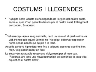 COSTUMS I LLEGENDES Kunigita sorto Consta d’una llegenda de l’origen del nostre poble, sobre el qual s’han posat les bases per el nostre estat. El fragment en concret, és aquest: “ Del seu cap rajava sang vermella, però un vermell el qual mai havia vist. Penso que aquell vermell no l'ha pogut observar cap ésser humà sense abocar-se de ple a la follia.  Aquella sang va hipnotitzar-me fins a tal punt, que crec que fins i tot mort, vaig sentir parlar en Roc. La seva veu agradable ressonava dolçament per el meu cap. “Recorda, ara tens una nova oportunitat de començar la teva vida, aquest és el nostre destí”. 