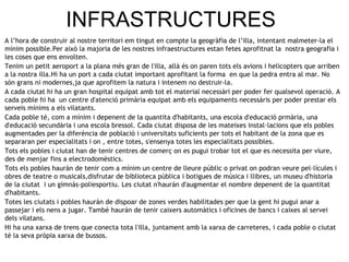 INFRASTRUCTURES A l’hora de construir al nostre territori em tingut en compte la geogràfia de l’illa, intentant malmeter-la el mínim possible.Per això la majoria de les nostres infraestructures estan fetes aprofitnat la  nostra geografia i les coses que ens envolten. Tenim un petit aeroport a la plana més gran de l'illa, allà és on paren tots els avions i helicopters que arriben a la nostra illa.Hi ha un port a cada ciutat important aprofitant la forma  en que la pedra entra al mar. No són grans ni modernes,ja que aprofitem la natura i intenem no destruir-la. A cada ciutat hi ha un gran hospital equipat amb tot el material necessàri per poder fer qualsevol operació. A cada poble hi ha  un centre d'atenció primària equipat amb els equipaments necessàris per poder prestar els serveis mínims a els vilatants. Cada poble té, com a mínim i depenent de la quantita d'habitants, una escola d'educació prmària, una d'educació secundària i una escola bressol. Cada ciutat disposa de les mateixes instal·lacions que els pobles augmentades per la diferència de població i universitats suficients per tots el habitant de la zona que es separaran per especialitats i on , entre totes, s'ensenya totes les especialitats possibles. Tots els pobles i ciutat han de tenir centres de comerç on es pugui trobar tot el que es necessita per viure, des de menjar fins a electrodomèstics. Tots els pobles haurán de tenir com a mínim un centre de lleure públic o privat on podran veure pel·lícules i obres de teatre o musicals,disfrutar de biblioteca pública i botigues de música i llibres, un museu d'historia de la ciutat  i un gimnás-poliesportiu. Les ciutat n'haurán d'augmentar el nombre depenent de la quantitat d'habitants.  Totes les ciutats i pobles haurán de dispoar de zones verdes habilitades per que la gent hi pugui anar a passejar i els nens a jugar. També haurán de tenir caixers automàtics i oficines de bancs i caixes al servei dels vilatans. Hi ha una xarxa de trens que conecta tota l'illa, juntament amb la xarxa de carreteres, i cada poble o ciutat té la seva pròpia xarxa de bussos. 
