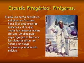 Escuela Pitagórica: Pitágoras.
Fundó una secta filosófico-
  religiosa en Crotona.
  Para él el arjé eran los
  números y dice que
  todos los números nacen
  del uno. Un discipulo
  suyo dijo que la tierra y
  los planetas giran en
  torno a un fuego
  originario produciendo
  música.
 