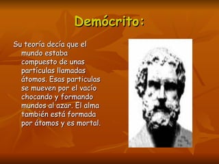 Demócrito:
Su teoría decía que el
  mundo estaba
  compuesto de unas
  partículas llamadas
  átomos. Esas particulas
  se mueven por el vacío
  chocando y formando
  mundos al azar. El alma
  también está formada
  por átomos y es mortal.
 