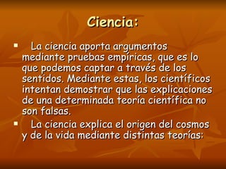 Ciencia:
     La ciencia aporta argumentos
    mediante pruebas empíricas, que es lo
    que podemos captar a través de los
    sentidos. Mediante estas, los científicos
    intentan demostrar que las explicaciones
    de una determinada teoría científica no
    son falsas.
     La ciencia explica el origen del cosmos
    y de la vida mediante distintas teorías:
 