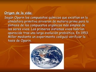 Origen de la vida:
Según Oparin los compuestos químicos que existían en la
  atmósfera primitiva sirvieron de materia prima para la
  síntesis de los compuestos orgánicos más simples de
  los seres vivos. Los primeros sistemas vivos habrían
  aparecido tras una larga evolución prebiótica. En 1953
  Miller mediante un experimento cosiguió verificar la
  tesis de Oparin.
 