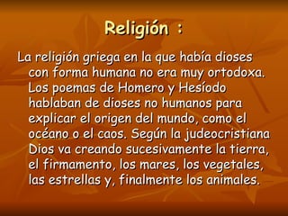 Religión :
La religión griega en la que había dioses
  con forma humana no era muy ortodoxa.
  Los poemas de Homero y Hesíodo
  hablaban de dioses no humanos para
  explicar el origen del mundo, como el
  océano o el caos. Según la judeocristiana
  Dios va creando sucesivamente la tierra,
  el firmamento, los mares, los vegetales,
  las estrellas y, finalmente los animales.
 