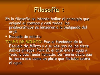 Filosofía :
En la filosofía se intenta hallar el principio que
  originó el cosmos y casi todos los
  presocráticos se lanzaron a la búsqueda del
  arjé.
 Escuela de mileto:

TALES DE MILETO: Fue el fundador de la
  Escuela de Mileto y a su vez uno de los siete
  sabios griegos. Para él, el arjé era el agua o
  todo lo que fuese húmedo. Su teoría decía que
  la tierra era como un plato que flotaba sobre
  el agua.
 