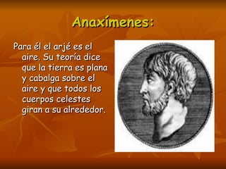 Anaxímenes:
Para él el arjé es el
  aire. Su teoría dice
  que la tierra es plana
  y cabalga sobre el
  aire y que todos los
  cuerpos celestes
  giran a su alrededor.
 