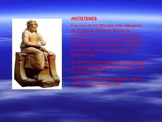 ANTÍSTENES Fue uno de los filósofos más relevantes de su época, discípulo directo de Sócrates, tuvo a su vez una influencia decisiva en algunas de las escuelas que se formaron en este periodo, tanto por sus teorías, como por su actitud y su forma de vida. Su principal aprendizaje fue con Sócrates, de quien se hizo discípulo y amigo hasta la muerte de éste. Nació en Atenas, entre los años -450 y -445 y murió en al año -366.   
