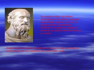 Su muerte ha dado que hablar y actualmente no se sabe la verdadera causa. Según algunos murió por su propia voluntad, suicidándose mediante la "contención del aliento", dueño de su destino y del momento de su muerte. Según otros murió de las mordeduras de un perro, esta vez de los de cuatro patas o de una indigestión por comer pulpo crudo. 