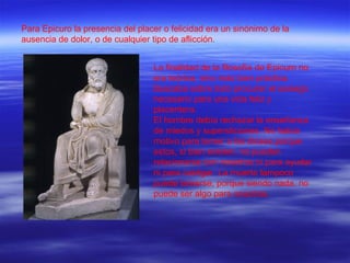 Para Epicuro la presencia del placer o felicidad era un sinónimo de la ausencia de dolor, o de cualquier tipo de aflicción. La finalidad de la filosofía de Epicuro no era teórica, sino más bien práctica. Buscaba sobre todo procurar el sosiego necesario para una vida feliz y placentera. El hombre debía rechazar la enseñanza de miedos y supersticiones. No había motivo para temer a los dioses porque estos, si bien existen, no pueden relacionarse con nosotros ni para ayudar ni para castigar. La muerte tampoco puede temerse, porque siendo nada, no puede ser algo para nosotros. 