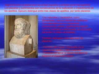 Según Epicuro, el placer puro es el bien supremo y el dolor es el mal supremo. Los placeres y sufrimientos son consecuencia de la realización o impedimento de los apetitos. Epicuro distingue entre tres clases de apetitos, por tanto placeres: Los naturales y necesarios, como alimentarse, que son fáciles de satisfacer. Los naturales pero no necesarios, conversación amena, gratificación sexual. Los no naturales ni necesarios, la búsqueda del poder, la fama, el prestigio. También distinguía entre dos tipos de placeres: - Placeres del cuerpo: búsqueda de la carencia de apetito y dolor corporal. - Placeres del alma: el placer del alma es superior al placer del cuerpo. 
