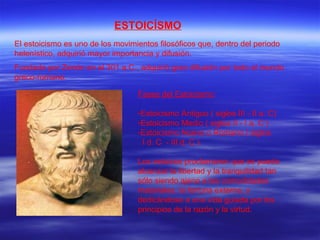ESTOICÍSMO El estoicismo es uno de los movimientos filosóficos que, dentro del periodo helenístico, adquirió mayor importancia y difusión.  Fundado por Zenón en el 301 a.C., adquirió gran difusión por todo el mundo greco-romano. Fases del Estoicismo : Estoicismo Antiguo ( siglos III - II a. C) Estoicismo Medio ( siglos II - I a. C ) Estoicismo Nuevo o Romano ( siglos  I d. C  - III d. C ) Los estoicos proclamaron que se puede alcanzar la libertad y la tranquilidad tan sólo siendo ajeno a las comodidades materiales, la fortuna externa, y dedicándose a una vida guiada por los principios de la razón y la virtud. 