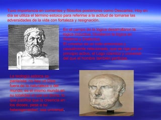 Tuvo importancia en corrientes y filósofos posteriores como Descartes. Hoy en día se utiliza el término estoico para referirse a la actitud de tomarse las adversidades de la vida con fortaleza y resignación. En el campo de la lógica desarrollaron la lógica inductiva. Dividieron la lógica en Retórica y Dialéctica. El universo es un todo armonioso y causalmente relacionado, que se rige por un principio activo, el Logo cósmico y universal del que el hombre también participa. La teología estoica es panteísta: no hay un Dios fuera de la naturaleza o del mundo; es el mismo mundo en su totalidad el que es divino, lo que justifica que la creencia en los dioses, pese a su heterogeneidad, sea universal . 