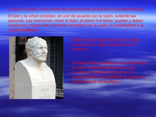 El azar no existe; es el simple desconocimiento causal de los acontecimientos. El bien y la virtud consisten, en vivir de acuerdo con la razón, evitando las pasiones. Las reacciones, como el dolor, el placer o el temor, pueden y deben dominarse a través del autocontrol ejercitado por la razón, la impasibilidad y la imperturbabilidad. Sólo los ignorantes desconocen el logo universal y se dejan arrastrar por sus pasiones. El sabio ideal es aquél que vive conforme a la razón, está libre de pasiones y se considera ciudadano del mundo. El cosmopolitismo que defiende la igualdad y solidaridad de los hombres. 