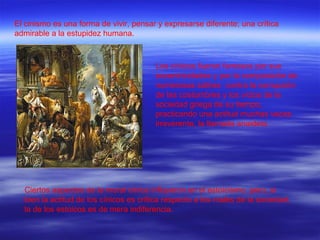 El cinismo es una forma de vivir, pensar y expresarse diferente; una crítica admirable a la estupidez humana. Los cínicos fueron famosos por sus excentricidades y por la composición de numerosas sátiras  contra la corrupción de las costumbres y los vicios de la sociedad griega de su tiempo, practicando una actitud muchas veces irreverente, la llamada anaideia. Ciertos aspectos de la moral cínica influyeron en el estoicismo, pero, si bien la actitud de los cínicos es crítica respecto a los males de la sociedad, la de los estoicos es de mera indiferencia. 