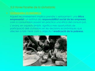 3.2 Noves facetes de la ciutadaniaCIUDADANIA ECONÒMICAAquest reconeixement implica prendre’s seriosament  una ètica empresarial i un estímul ala responsabilitat social de les empreses, com a consumidors posant en pràctica una ètica del consum just.      L’avanç en aquests àmbits  significa mes oportunitats de participació dels ciutadans en les decisions econòmiques que afecten a tots i tenir com a objectiu l’eradicació de la pobresa.