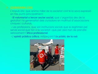CIUDADANIA CIVIL      L’impuls ètic que anima millor de la societat civil té la seva expressió en tres punts principalment: - El voluntariat o tercer sector social, que s’organitza des de la gratuïtat i la generositat dels ciutadans en multitud d’associacions cíviques i culturals.       - Les professions, que son institucions socials que es legitimen pel servei social que fan a la societat i que per això han de prendre seriosament l’ètica professional.       -L’opinió pública crítica, mitjançant l’ús públic de la raó