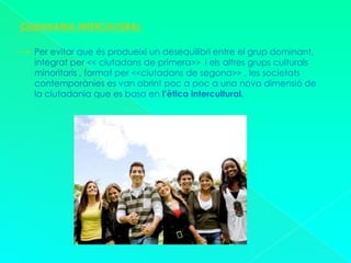 CIUDADANIA INTERCULTURAL       Per evitar que és produeixi un desequilibri entre el grup dominant, integrat per << ciutadans de primera>>  i els altres grups culturals minoritaris , format per <<ciutadans de segona>> , les societats contemporànies es van obrint poc a poc a una nova dimensió de la ciutadania que es basa en l’ètica intercultural.
