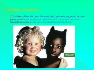 CIUDADANIA  COSMOPOLITACal universalitzar els drets humans de la primera, segona i tercera generació, aposant per una globalització, apostant per una globalització ètica, per una mundialització i la justícia.