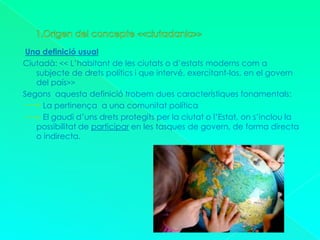 1.Origen del concepte <<ciutadania>>Una definició usualCiutadà: << L’habitant de les ciutats o d’estats moderns com a subjecte de drets polítics i que intervé, exercitant-los, en el govern del país>>Segons  aquesta definició trobem dues característiques fonamentals:         La pertinença  a una comunitat política         El gaudi d’uns drets protegits per la ciutat o l’Estat, on s’inclou la    possibilitat de participar en les tasques de govern, de forma directa o indirecta.
