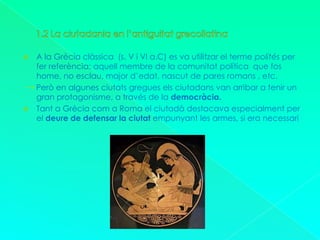 1.2 La ciutadania en l’antiguitat grecollatinaA la Grècia clàssica  (s. V i VI a.C) es va utilitzar el terme polités per fer referència: aquell membre de la comunitat política  que fos home, no esclau, major d’edat, nascut de pares romans , etc.      Però en algunes ciutats gregues els ciutadans van arribar a tenir un gran protagonisme, a través de la democràcia.Tant a Grècia com a Roma el ciutadà destacava especialment per el deure de defensar la ciutat empunyant les armes, si era necessari.