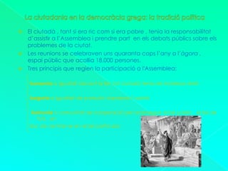 La ciutadania en la democràcia grega: la tradició políticaEl ciutadà , tant si era ric com si era pobre , tenia la responsabilitat d’assistir a l’Assemblea i prendre part  en els debats públics sobre els problemes de la ciutat. Les reunions se celebraven uns quaranta cops l’any a l’àgora , espai públic que acollia 18.000 persones.Tres principis que regien la participació a l'Assemblea:Isonomia o igualtat davant la llei ,tot ciutadà tenia els mateixos dretsIsegoria o igualtat de paraula i expressar l’opinióKoinonía o comunitat de cooperació per aconseguir el bé públic , el bé de tots , enlloc de centrar-se en el bé particular.