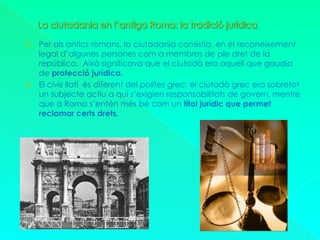 La ciutadania en l’antiga Roma: la tradició jurídicaPer als antics romans, la ciutadania consistia  en el reconeixement legal d’algunes persones com a membres de ple dret de la república.  Això significava que el ciutadà era aquell que gaudia de protecció jurídica.El civis llatí  és diferent del polites grec: el ciutadà grec era sobretot un subjecte actiu a qui s’exigien responsabilitats de govern, mentre que a Roma s’entén més bé com un títol jurídic que permet reclamar certs drets.