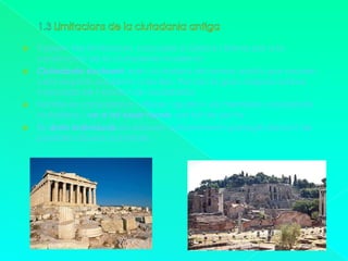 1.3 Limitacions de la ciutadania antigaTrobem tres limitacions, nascudes a Grècia i Roma per a la construcció de la ciutadania moderna:Ciutadania excloent: eren ciutadans els homes adults que reunien certs requisits establerts a les lleis. Per tan la gran majoria estava mancada de l’estatut de ciutadania.Només es considerava <<lliures i iguals>> els membres considerats ciutadans, i no a tot ésser humà, pel fet de ser-hoEls drets individuals no estaven suficientment protegits davant de possibles abusos autoritaris.