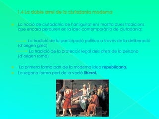 1.4 La doble arrel de la ciutadania modernaLa noció de ciutadania de l’antiguitat ens mostra dues tradicions que encara perduren en la idea contemporània de ciutadania:               La tradició de la participació política a través de la deliberació (d’origen grec)                La tradició de la protecció legal dels drets de la persona (d’origen romà) La primera forma part de la moderna idea republicana.La segona forma part de la versió liberal.