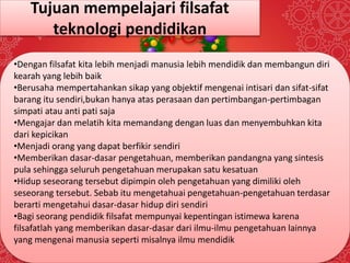 Tujuan mempelajari filsafat 
teknologi pendidikan 
•Dengan filsafat kita lebih menjadi manusia lebih mendidik dan membangun diri 
kearah yang lebih baik 
•Berusaha mempertahankan sikap yang objektif mengenai intisari dan sifat-sifat 
barang itu sendiri,bukan hanya atas perasaan dan pertimbangan-pertimbagan 
simpati atau anti pati saja 
•Mengajar dan melatih kita memandang dengan luas dan menyembuhkan kita 
dari kepicikan 
•Menjadi orang yang dapat berfikir sendiri 
•Memberikan dasar-dasar pengetahuan, memberikan pandangna yang sintesis 
pula sehingga seluruh pengetahuan merupakan satu kesatuan 
•Hidup seseorang tersebut dipimpin oleh pengetahuan yang dimiliki oleh 
seseorang tersebut. Sebab itu mengetahuai pengetahuan-pengetahuan terdasar 
berarti mengetahui dasar-dasar hidup diri sendiri 
•Bagi seorang pendidik filsafat mempunyai kepentingan istimewa karena 
filsafatlah yang memberikan dasar-dasar dari ilmu-ilmu pengetahuan lainnya 
yang mengenai manusia seperti misalnya ilmu mendidik 
 