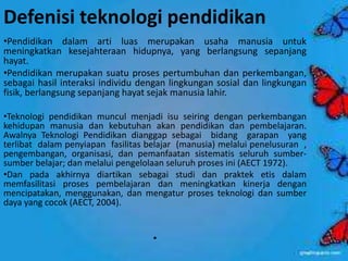 Defenisi teknologi pendidikan 
•Pendidikan dalam arti luas merupakan usaha manusia untuk 
meningkatkan kesejahteraan hidupnya, yang berlangsung sepanjang 
hayat. 
•Pendidikan merupakan suatu proses pertumbuhan dan perkembangan, 
sebagai hasil interaksi individu dengan lingkungan sosial dan lingkungan 
fisik, berlangsung sepanjang hayat sejak manusia lahir. 
•Teknologi pendidikan muncul menjadi isu seiring dengan perkembangan 
kehidupan manusia dan kebutuhan akan pendidikan dan pembelajaran. 
Awalnya Teknologi Pendidikan dianggap sebagai bidang garapan yang 
terlibat dalam penyiapan fasilitas belajar (manusia) melalui penelusuran , 
pengembangan, organisasi, dan pemanfaatan sistematis seluruh sumber-sumber 
belajar; dan melalui pengelolaan seluruh proses ini (AECT 1972). 
•Dan pada akhirnya diartikan sebagai studi dan praktek etis dalam 
memfasilitasi proses pembelajaran dan meningkatkan kinerja dengan 
mencipatakan, menggunakan, dan mengatur proses teknologi dan sumber 
daya yang cocok (AECT, 2004). 
• 
 