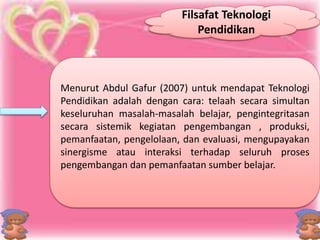 Filsafat Teknologi 
Pendidikan 
Menurut Abdul Gafur (2007) untuk mendapat Teknologi 
Pendidikan adalah dengan cara: telaah secara simultan 
keseluruhan masalah-masalah belajar, pengintegritasan 
secara sistemik kegiatan pengembangan , produksi, 
pemanfaatan, pengelolaan, dan evaluasi, mengupayakan 
sinergisme atau interaksi terhadap seluruh proses 
pengembangan dan pemanfaatan sumber belajar. 
 