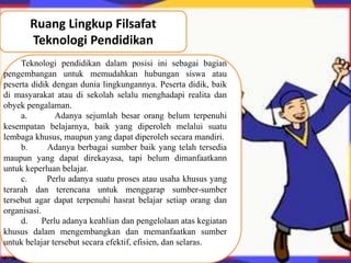 Ruang Lingkup Filsafat 
Teknologi Pendidikan 
Teknologi pendidikan dalam posisi ini sebagai bagian 
pengembangan untuk memudahkan hubungan siswa atau 
peserta didik dengan dunia lingkungannya. Peserta didik, baik 
di masyarakat atau di sekolah selalu menghadapi realita dan 
obyek pengalaman. 
a. Adanya sejumlah besar orang belum terpenuhi 
kesempatan belajarnya, baik yang diperoleh melalui suatu 
lembaga khusus, maupun yang dapat diperoleh secara mandiri. 
b. Adanya berbagai sumber baik yang telah tersedia 
maupun yang dapat direkayasa, tapi belum dimanfaatkann 
untuk keperluan belajar. 
c. Perlu adanya suatu proses atau usaha khusus yang 
terarah dan terencana untuk menggarap sumber-sumber 
tersebut agar dapat terpenuhi hasrat belajar setiap orang dan 
organisasi. 
d. Perlu adanya keahlian dan pengelolaan atas kegiatan 
khusus dalam mengembangkan dan memanfaatkan sumber 
untuk belajar tersebut secara efektif, efisien, dan selaras. 
 