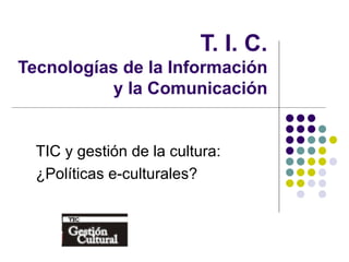 T. I. C. Tecnologías de la Información y la Comunicación TIC y gestión de la cultura: ¿Políticas e-culturales? 