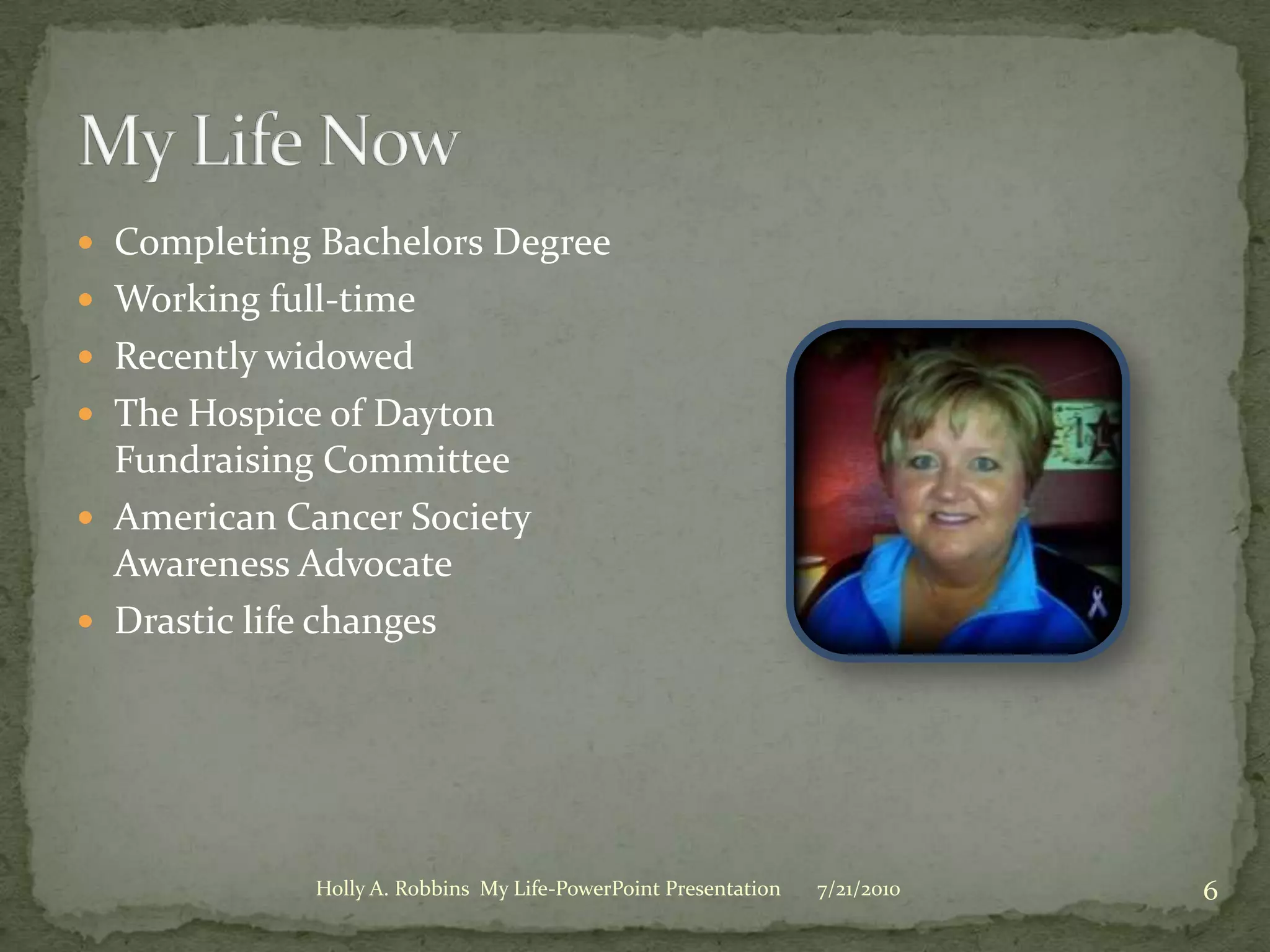 My Life NowCompleting Bachelors DegreeWorking full-timeRecently widowedThe Hospice of Dayton Fundraising CommitteeAmerican Cancer Society Awareness AdvocateDrastic life changes3/19/20106Holly A. Robbins  My Life-PowerPoint Presentation