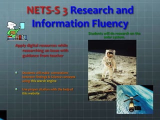 NETS-S 3 Research and
Information Fluency
Apply digital resources while
researching an issue with
guidance from teacher
Students will make connections
between findings & Science concepts
using this search engine
Use proper citation with the help of
this website
Students will do research on the
solar system.
 
