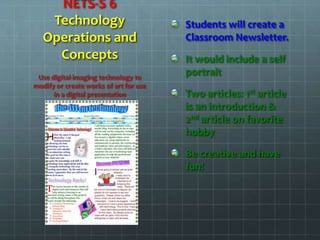 NETS-S 6
Technology
Operations and
Concepts
Students will create a
Classroom Newsletter.
It would include a self
portrait
Two articles: 1st article
is an introduction &
2nd article on favorite
hobby
Be creative and have
fun!
Use digital-imaging technology to
modify or create works of art for use
in a digital presentation
 