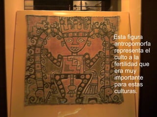 Esta figura antropomorfa representa el culto a la fertilidad que era muy importante para estas culturas. 