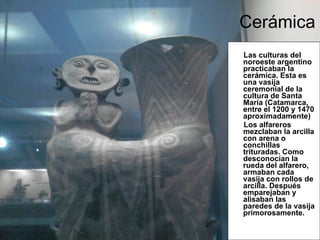   Cerámica Las culturas del noroeste argentino practicaban la cerámica. Esta es una vasija ceremonial de la cultura de Santa María (Catamarca, entre el 1200 y 1470 aproximadamente) Los alfareros mezclaban la arcilla con arena o conchillas trituradas. Como desconocían la rueda del alfarero, armaban cada vasija con rollos de arcilla. Después emparejaban y alisaban las paredes de la vasija primorosamente. 