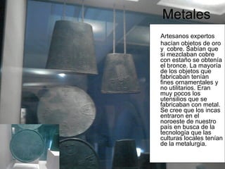 Metales Artesanos expertos  hacían objetos de oro y  cobre. Sabían que si mezclaban cobre con estaño se obtenía el bronce. La mayoría de los objetos que fabricaban tenían fines ornamentales y no utilitarios. Eran muy pocos los utensilios que se fabricaban con metal. Se cree que los incas entraron en el noroeste de nuestro país en busca de la tecnología que las culturas locales tenían de la metalurgia.   