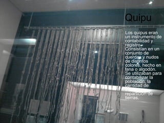 Quipu Los quipus eran un instrumento de contabilidad y registro. Consistían en un conjunto de cuerdas y nudos de distintos colores, hecho en lana o algodón. Se utilizaban para contabilizar la población, la cantidad de tributo y repartición de tierras. 
