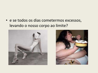 e se todos os dias cometermos excessos, levando o nosso corpo ao limite? 