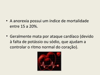 A anorexia possui um índice de mortalidade entre 15 a 20%. Geralmente mata por ataque cardíaco (devido à falta de potássio ou sódio, que ajudam a controlar o ritmo normal do coração). 
