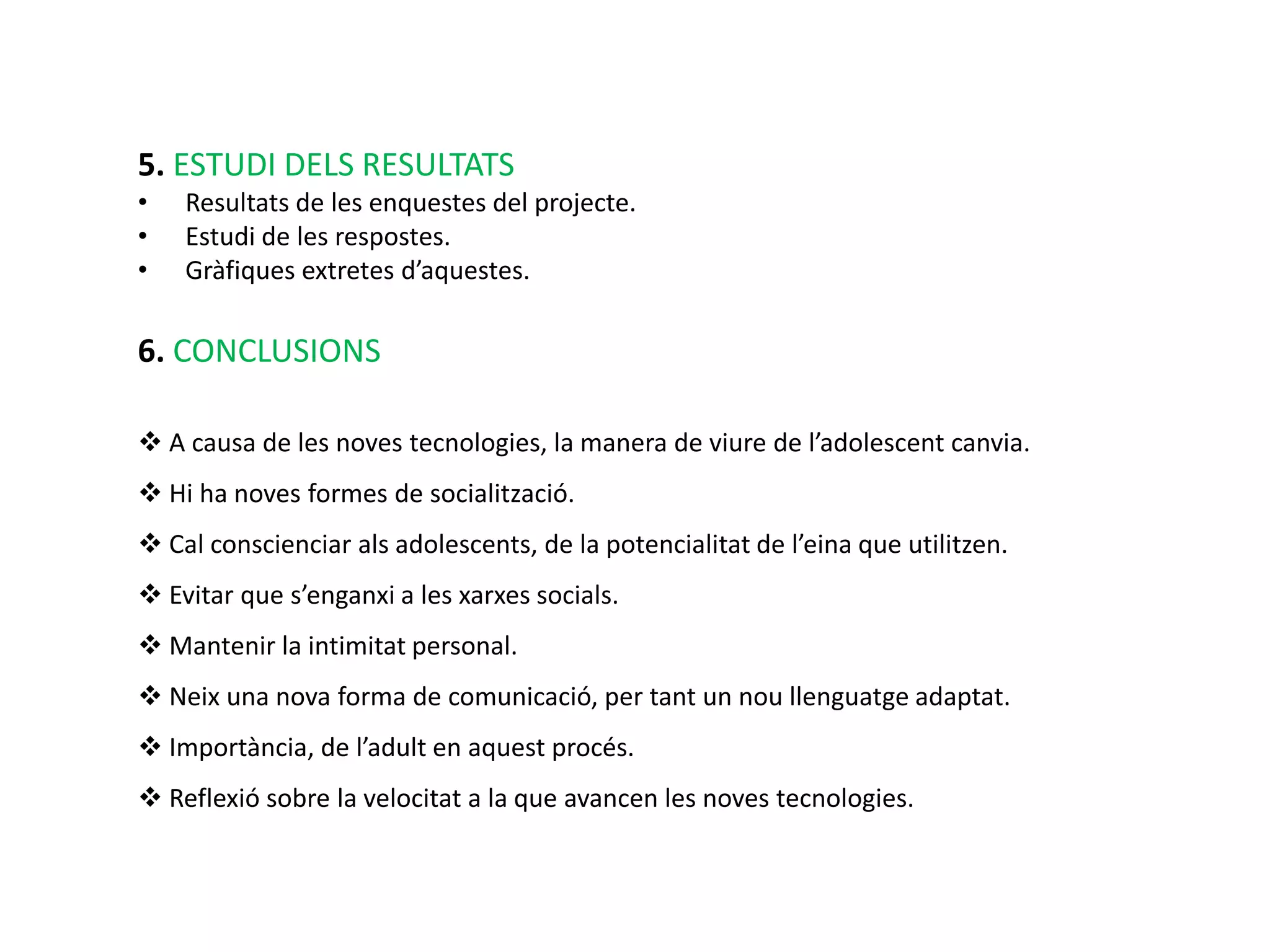 5. ESTUDI DELS RESULTATS
•   Resultats de les enquestes del projecte.
•   Estudi de les respostes.
•   Gràfiques extretes d’aquestes.

6. CONCLUSIONS

 A causa de les noves tecnologies, la manera de viure de l’adolescent canvia.
 Hi ha noves formes de socialització.
 Cal conscienciar als adolescents, de la potencialitat de l’eina que utilitzen.
 Evitar que s’enganxi a les xarxes socials.
 Mantenir la intimitat personal.
 Neix una nova forma de comunicació, per tant un nou llenguatge adaptat.
 Importància, de l’adult en aquest procés.
 Reflexió sobre la velocitat a la que avancen les noves tecnologies.
 
