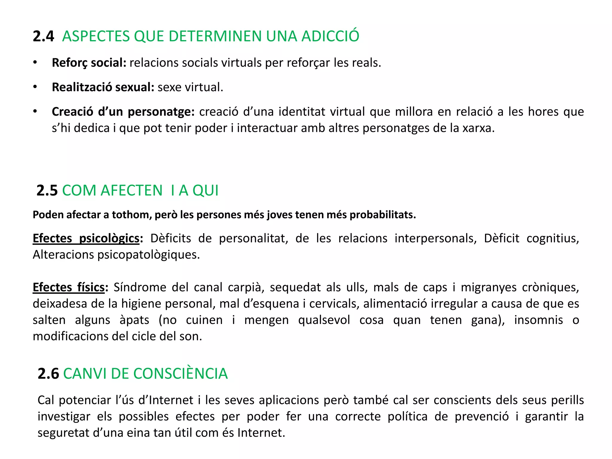 2.4 ASPECTES QUE DETERMINEN UNA ADICCIÓ
•     Reforç social: relacions socials virtuals per reforçar les reals.
•     Realització sexual: sexe virtual.
•     Creació d’un personatge: creació d’una identitat virtual que millora en relació a les hores que
      s’hi dedica i que pot tenir poder i interactuar amb altres personatges de la xarxa.



2.5 COM AFECTEN I A QUI
Poden afectar a tothom, però les persones més joves tenen més probabilitats.

Efectes psicològics: Dèficits de personalitat, de les relacions interpersonals, Dèficit cognitius,
Alteracions psicopatològiques.

Efectes físics: Síndrome del canal carpià, sequedat als ulls, mals de caps i migranyes cròniques,
deixadesa de la higiene personal, mal d’esquena i cervicals, alimentació irregular a causa de que es
salten alguns àpats (no cuinen i mengen qualsevol cosa quan tenen gana), insomnis o
modificacions del cicle del son.

    2.6 CANVI DE CONSCIÈNCIA
    Cal potenciar l’ús d’Internet i les seves aplicacions però també cal ser conscients dels seus perills
    investigar els possibles efectes per poder fer una correcte política de prevenció i garantir la
    seguretat d’una eina tan útil com és Internet.
 