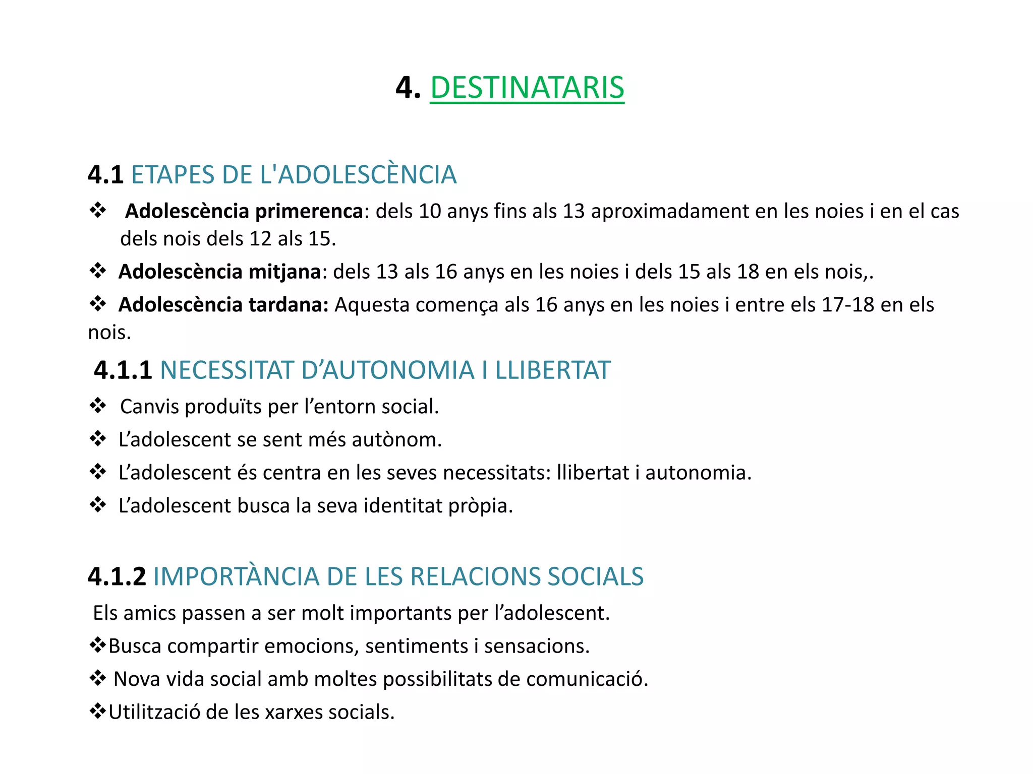 4. DESTINATARIS

4.1 ETAPES DE L'ADOLESCÈNCIA
 Adolescència primerenca: dels 10 anys fins als 13 aproximadament en les noies i en el cas
   dels nois dels 12 als 15.
 Adolescència mitjana: dels 13 als 16 anys en les noies i dels 15 als 18 en els nois,.
 Adolescència tardana: Aquesta comença als 16 anys en les noies i entre els 17-18 en els
nois.
4.1.1 NECESSITAT D’AUTONOMIA I LLIBERTAT
   Canvis produïts per l’entorn social.
   L’adolescent se sent més autònom.
   L’adolescent és centra en les seves necessitats: llibertat i autonomia.
   L’adolescent busca la seva identitat pròpia.


4.1.2 IMPORTÀNCIA DE LES RELACIONS SOCIALS
Els amics passen a ser molt importants per l’adolescent.
Busca compartir emocions, sentiments i sensacions.
 Nova vida social amb moltes possibilitats de comunicació.
Utilització de les xarxes socials.
 